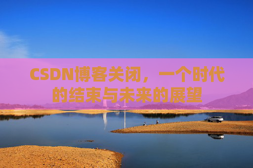 CSDN博客关闭，一个时代的结束与未来的展望